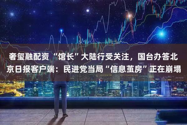 奢玺融配资 “馆长”大陆行受关注，国台办答北京日报客户端：民进党当局“信息茧房”正在崩塌