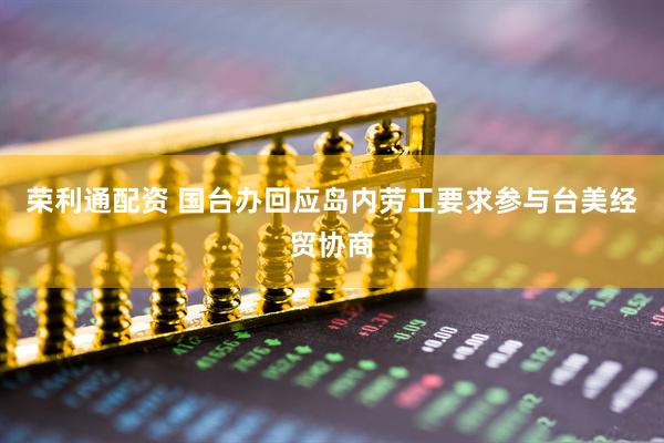 荣利通配资 国台办回应岛内劳工要求参与台美经贸协商