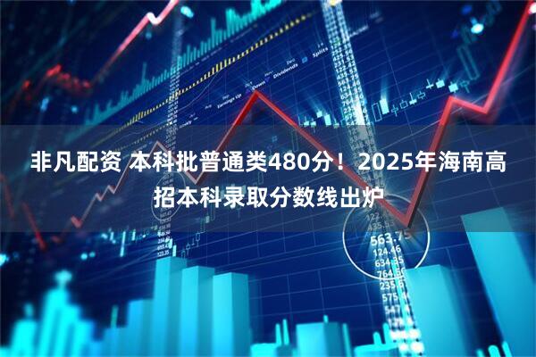 非凡配资 本科批普通类480分！2025年海南高招本科录取分数线出炉