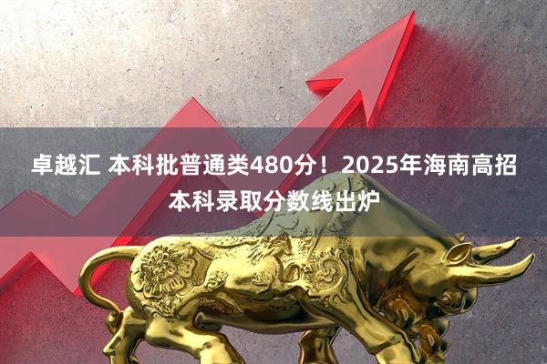 卓越汇 本科批普通类480分！2025年海南高招本科录取分数线出炉