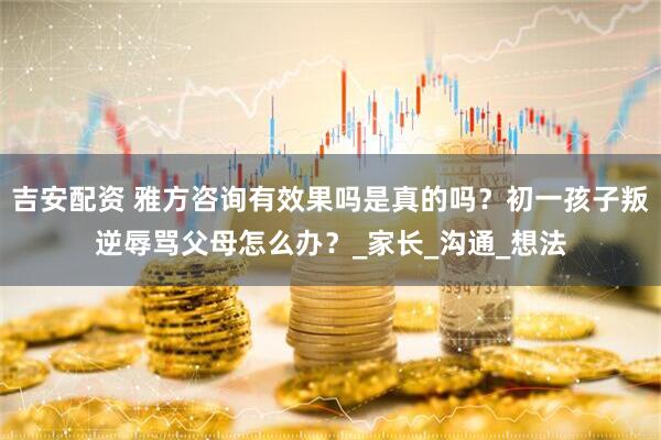 吉安配资 雅方咨询有效果吗是真的吗？初一孩子叛逆辱骂父母怎么办？_家长_沟通_想法