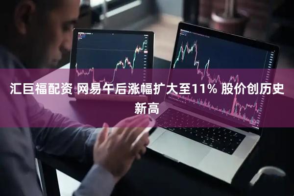 汇巨福配资 网易午后涨幅扩大至11% 股价创历史新高