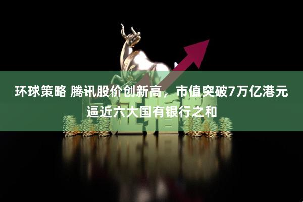 环球策略 腾讯股价创新高，市值突破7万亿港元逼近六大国有银行之和