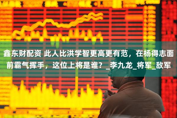 鑫东财配资 此人比洪学智更高更有范，在杨得志面前霸气挥手，这位上将是谁？_李九龙_将军_敌军