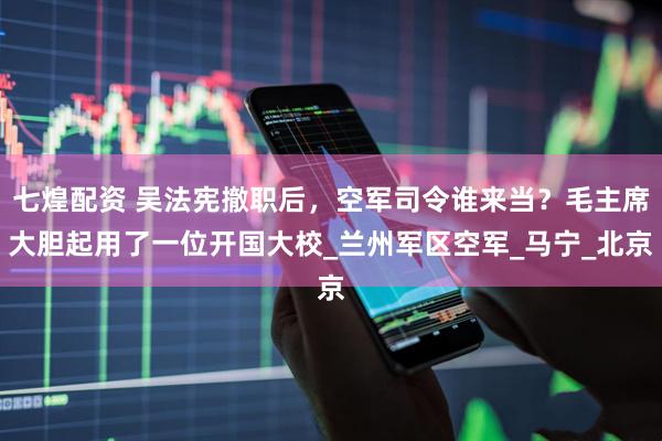 七煌配资 吴法宪撤职后，空军司令谁来当？毛主席大胆起用了一位开国大校_兰州军区空军_马宁_北京
