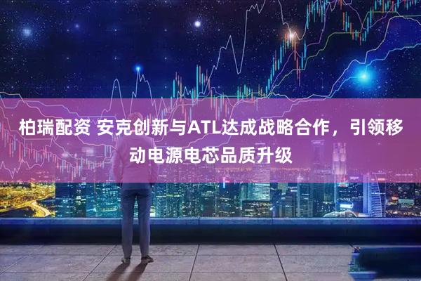 柏瑞配资 安克创新与ATL达成战略合作，引领移动电源电芯品质升级