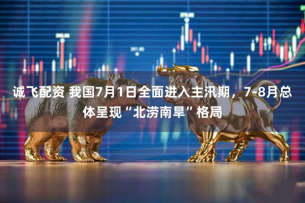 诚飞配资 我国7月1日全面进入主汛期，7-8月总体呈现“北涝南旱”格局