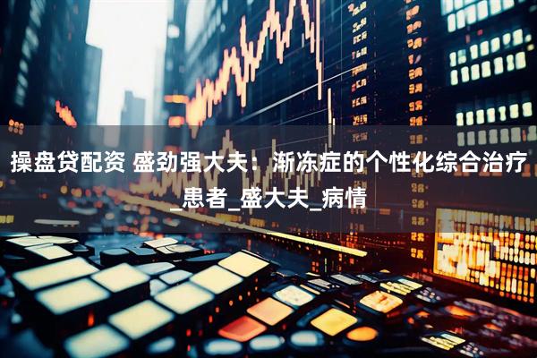 操盘贷配资 盛劲强大夫：渐冻症的个性化综合治疗_患者_盛大夫_病情