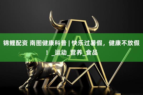 锦鲤配资 南图健康科普 | 快乐过暑假，健康不放假！_运动_营养_食品