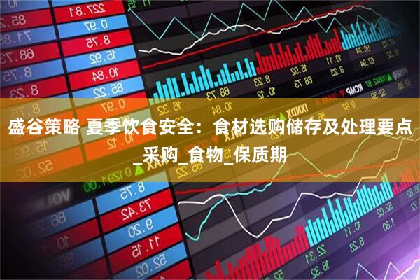 盛谷策略 夏季饮食安全：食材选购储存及处理要点_采购_食物_保质期