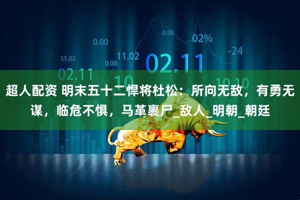 超人配资 明末五十二悍将杜松：所向无敌，有勇无谋，临危不惧，马革裹尸_敌人_明朝_朝廷