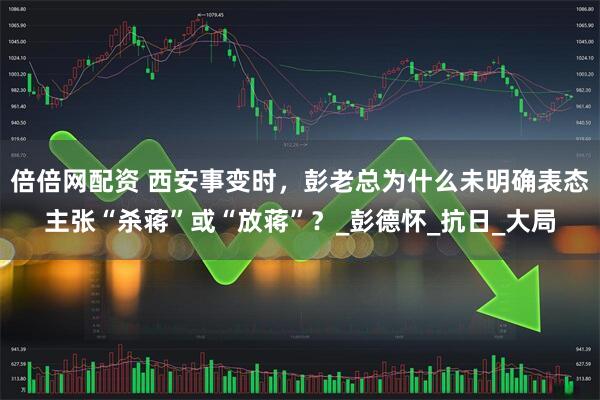 倍倍网配资 西安事变时，彭老总为什么未明确表态主张“杀蒋”或“放蒋”？_彭德怀_抗日_大局