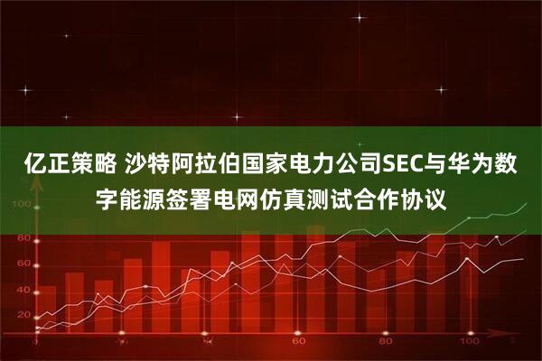 亿正策略 沙特阿拉伯国家电力公司SEC与华为数字能源签署电网仿真测试合作协议