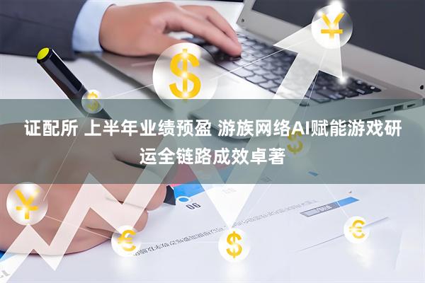 证配所 上半年业绩预盈 游族网络AI赋能游戏研运全链路成效卓著
