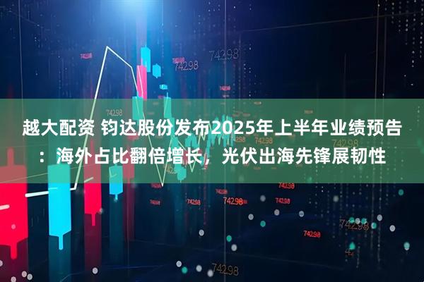 越大配资 钧达股份发布2025年上半年业绩预告：海外占比翻倍增长，光伏出海先锋展韧性