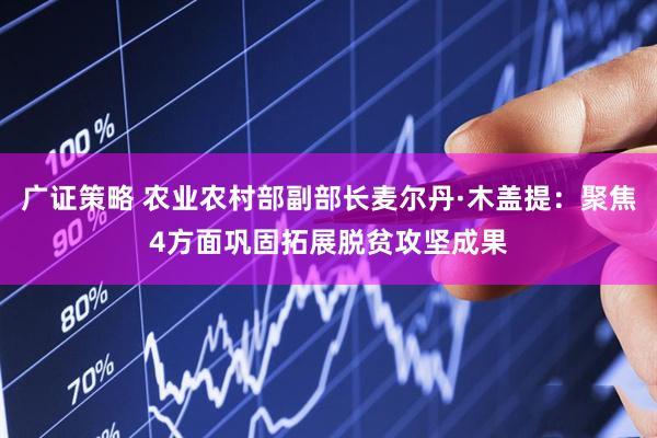 广证策略 农业农村部副部长麦尔丹·木盖提：聚焦4方面巩固拓展脱贫攻坚成果