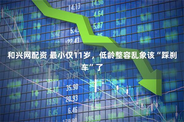 和兴网配资 最小仅11岁，低龄整容乱象该“踩刹车”了