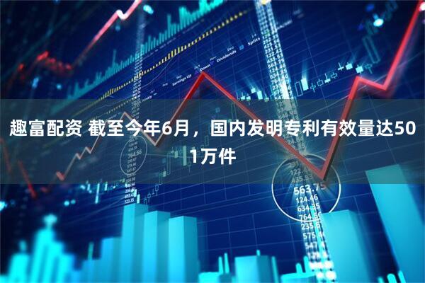 趣富配资 截至今年6月，国内发明专利有效量达501万件