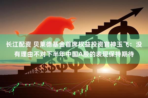 长江配资 贝莱德基金首席权益投资官神玉飞：没有理由不对下半年中国A股的表现保持期待