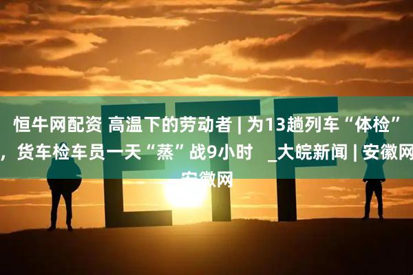 恒牛网配资 高温下的劳动者 | 为13趟列车“体检”，货车检车员一天“蒸”战9小时   _大皖新闻 | 安徽网