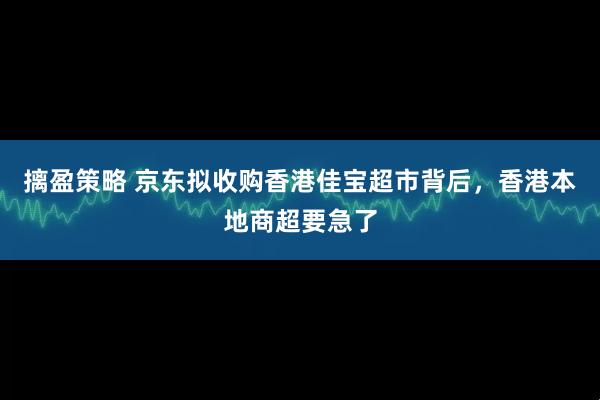 摛盈策略 京东拟收购香港佳宝超市背后，香港本地商超要急了
