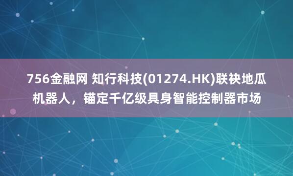 756金融网 知行科技(01274.HK)联袂地瓜机器人，锚定千亿级具身智能控制器市场