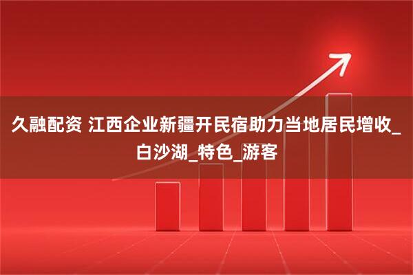 久融配资 江西企业新疆开民宿助力当地居民增收_白沙湖_特色_游客