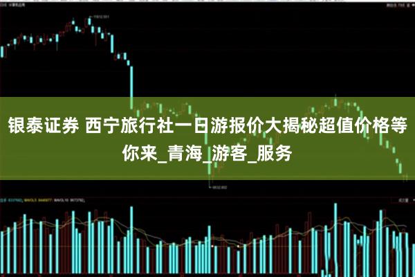银泰证券 西宁旅行社一日游报价大揭秘超值价格等你来_青海_游客_服务