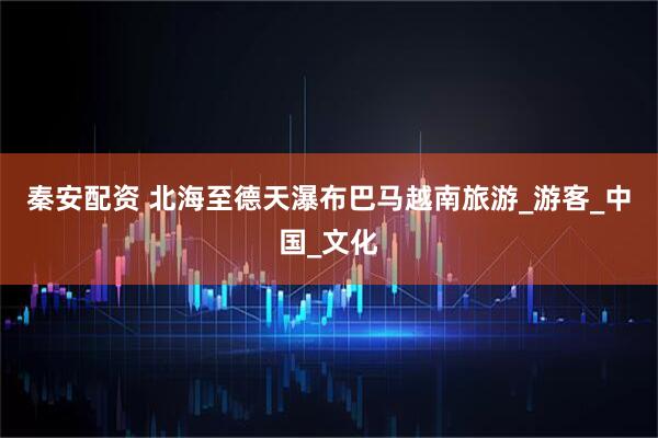 秦安配资 北海至德天瀑布巴马越南旅游_游客_中国_文化