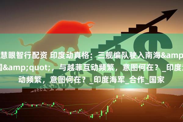 慧眼智行配资 印度动真格：三舰编队驶入南海&quot;牵制中国&quot;，与越菲互动频繁，意图何在？_印度海军_合作_国家