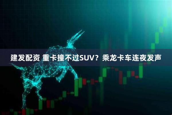 建发配资 重卡撞不过SUV？乘龙卡车连夜发声