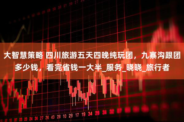 大智慧策略 四川旅游五天四晚纯玩团，九寨沟跟团多少钱，看完省钱一大半_服务_晓晓_旅行者