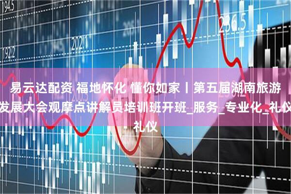 易云达配资 福地怀化 懂你如家丨第五届湖南旅游发展大会观摩点讲解员培训班开班_服务_专业化_礼仪