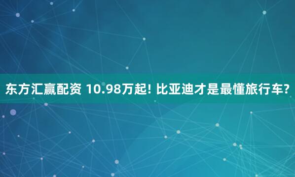 东方汇赢配资 10.98万起! 比亚迪才是最懂旅行车?