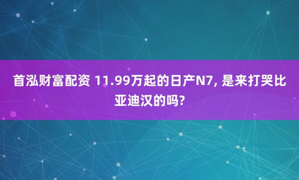 首泓财富配资 11.99万起的日产N7, 是来打哭比亚迪汉的吗?