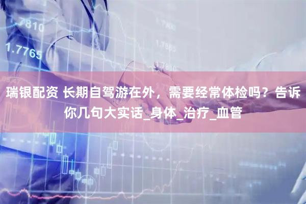 瑞银配资 长期自驾游在外，需要经常体检吗？告诉你几句大实话_身体_治疗_血管
