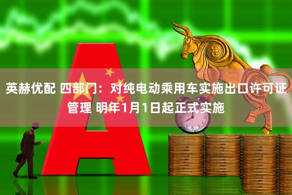 英赫优配 四部门：对纯电动乘用车实施出口许可证管理 明年1月1日起正式实施