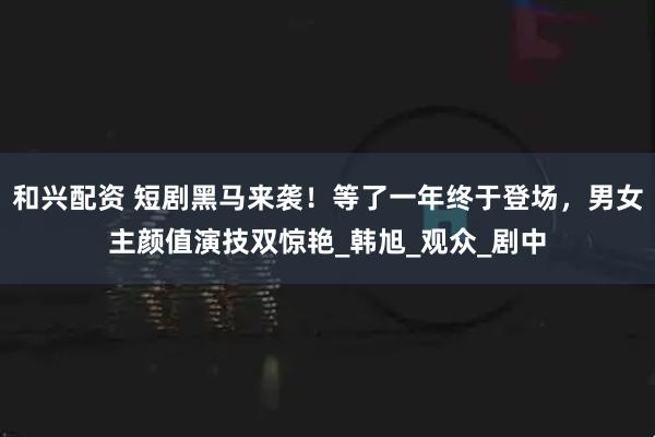 和兴配资 短剧黑马来袭！等了一年终于登场，男女主颜值演技双惊艳_韩旭_观众_剧中