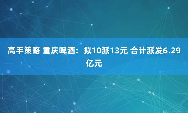 高手策略 重庆啤酒：拟10派13元 合计派发6.29亿元