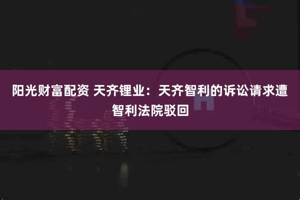 阳光财富配资 天齐锂业：天齐智利的诉讼请求遭智利法院驳回