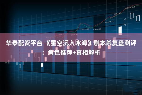 华泰配资平台 《星空沉入冰海》剧本杀复盘测评:角色推荐+真相解析