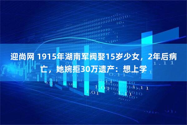 迎尚网 1915年湖南军阀娶15岁少女,2年后病亡,她婉拒30万遗产:想上学