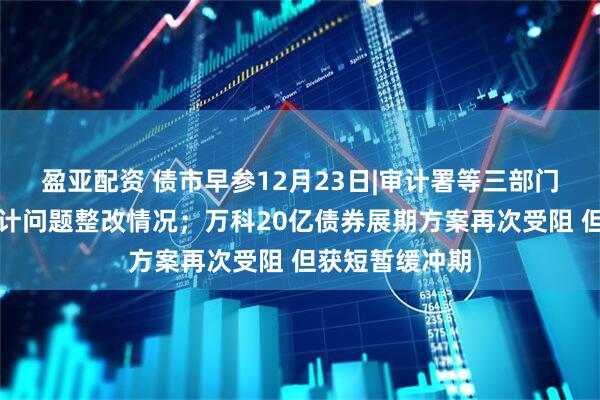 盈亚配资 债市早参12月23日|审计署等三部门披露地方债审计问题整改情况；万科20亿债券展期方案再次受阻 但获短暂缓冲期