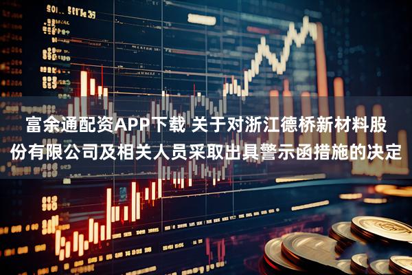 富余通配资APP下载 关于对浙江德桥新材料股份有限公司及相关人员采取出具警示函措施的决定