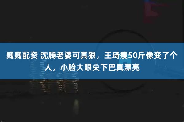 巍巍配资 沈腾老婆可真狠，王琦瘦50斤像变了个人，小脸大眼尖下巴真漂亮