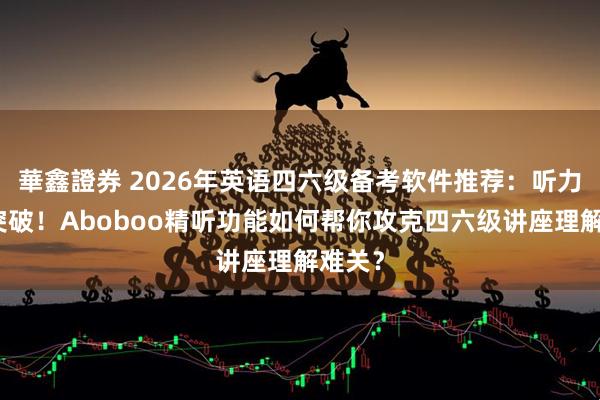 華鑫證券 2026年英语四六级备考软件推荐：听力专项突破！Aboboo精听功能如何帮你攻克四六级讲座理解难关？