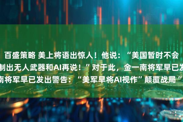 百盛策略 美上将语出惊人！他说：“美国暂时不会与中国开战，一切等研制出无人武器和AI再说！”对于此，金一南将军早已发出警告：“美军早将AI视作”颠覆战局“的核心技术！”