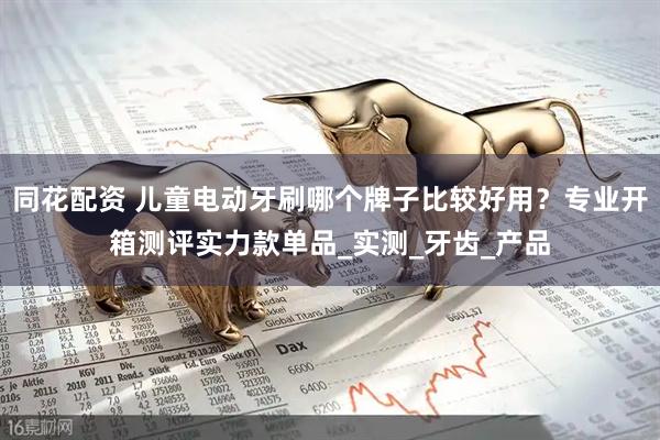 同花配资 儿童电动牙刷哪个牌子比较好用？专业开箱测评实力款单品_实测_牙齿_产品