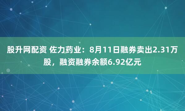 股升网配资 佐力药业：8月11日融券卖出2.31万股，融资融券余额6.92亿元