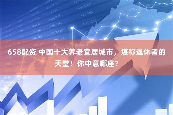 658配资 中国十大养老宜居城市，堪称退休者的天堂！你中意哪座？